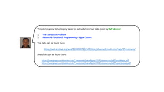 This deck is going to be largely based on extracts from two talks given by Ralf Lämmel
1. The Expression Problem
2. Advanced Functional Programming – Type Classes
The talks can be found here:
https://web.archive.org/web/20100907194522/http://channel9.msdn.com/tags/C9+Lectures/
And slides can be found here:
• https://userpages.uni-koblenz.de/~laemmel/paradigms1011/resources/pdf/xproblem.pdf
• https://userpages.uni-koblenz.de/~laemmel/paradigms1011/resources/pdf/typeclasses.pdf
 