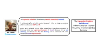 The Expression Problem is an interesting software extensibility challenge.
It is interesting for us in this context because it helps us study some subtle
differences between OOP and FP.
And in fact it will allow me, not today, but perhaps in the next presentation, to
bring up some new supernatural powers of Haskell, because it is a real
challenge, and it turns out that this challenge can be addressed with some
designated Haskell expressiveness.
The Expression Problem
Ralf Lämmel
Software Language Engineer
University of Koblenz-Landau
Germany
Ralf Lämmel
@reallynotabba
 