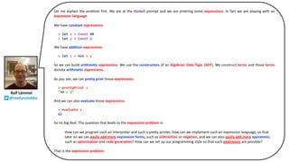 Ralf Lämmel
@reallynotabba
Let me explain the problem first. We are at the Haskell prompt and we are entering some expressions. In fact we are playing with an
expression language.
We have constant expressions.
> let x = Const 40
> let y = Const 2
We have addition expressions.
> let z = Add x y
So we can build arithmetic expressions. We use the constructors of an Algebraic Data Type (ADT). We construct terms and those terms
denote arithmetic expressions.
As you see, we can pretty print those expressions.
> prettyPrint z
"40 + 2"
And we can also evaluate those expressions.
> evaluate z
42
So no big deal. The question that leads to the expression problem is:
How can we program such an interpreter and such a pretty printer, how can we implement such an expression language, so that
later on we can easily add more expression forms, such as subtraction or negation, and we can also easily add more operations,
such as optimization and code generation? How can we set up our programming style so that such extensions are possible?
That is the expression problem.
 