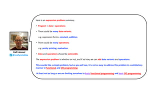 Ralf Lämmel
@reallynotabba
Here is an expression problem summary.
• Program = data + operations
• There could be many data variants.
e.g. expression forms: constant, addition.
• There could be many operations.
e.g. pretty printing, evaluation.
• Data and operations should be extensible.
The expression problem is whether or not, and if so how, we can add data variants and operations.
This sounds like a simple problem, but as you will see, it is not so easy to address this problem in a satisfactory
manner in functional and OO programming.
At least not as long as we are limiting ourselves to basic functional programming and basic OO programming.
 
