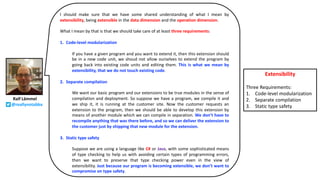 Ralf Lämmel
@reallynotabba
I should make sure that we have some shared understanding of what I mean by
extensibility, being extensible in the data dimension and the operation dimension.
What I mean by that is that we should take care of at least three requirements:
1. Code-level modularization
If you have a given program and you want to extend it, then this extension should
be in a new code unit, we shoud not allow ourselves to extend the program by
going back into existing code units and editing them. This is what we mean by
extensibility, that we do not touch existing code.
2. Separate compilation
We want our basic program and our extensions to be true modules in the sense of
compilation and deployment. So suppose we have a program, we compile it and
we ship it, it is running at the customer site. Now the customer requests an
extension to the program, then we should be able to develop this extension by
means of another module which we can compile in separation. We don’t have to
recompile anything that was there before, and so we can deliver the extension to
the customer just by shipping that new module for the extension.
3. Static type safety
Suppose we are using a language like C# or Java, with some sophisticated means
of type checking to help us with avoiding certain types of programming errors,
then we want to preserve that type checking power even in the view of
extensibility. Just because our program is becoming extensible, we don’t want to
compromise on type safety.
Extensibility
Three Requirements:
1. Code-level modularization
2. Separate compilation
3. Static type safety
 