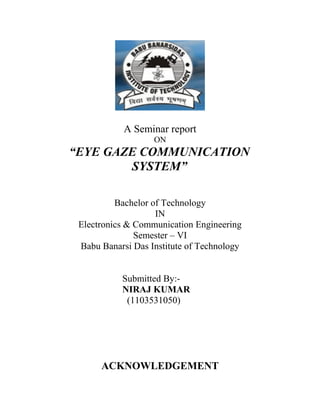 A Seminar report
ON
“EYE GAZE COMMUNICATION
SYSTEM”
Bachelor of Technology
IN
Electronics & Communication Engineering
Semester – VI
Babu Banarsi Das Institute of Technology
Submitted By:-
NIRAJ KUMAR
(1103531050)
ACKNOWLEDGEMENT
 