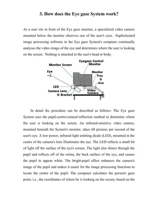 3. How does the Eye gaze System work?
As a user sits in front of the Eye gaze monitor, a specialized video camera
mounted below the monitor observes one of the user's eyes. Sophisticated
image processing software in the Eye gaze System's computer continually
analyses the video image of the eye and determines where the user is looking
on the screen. Nothing is attached to the user's head or body.
In detail the procedure can be described as follows: The Eye gaze
System uses the pupil-centre/corneal-reflection method to determine where
the user is looking on the screen. An infrared-sensitive video camera,
mounted beneath the System's monitor, takes 60 pictures per second of the
user's eye. A low power, infrared light emitting diode (LED), mounted in the
centre of the camera's lens illuminates the eye. The LED reflects a small bit
of light off the surface of the eye's cornea. The light also shines through the
pupil and reflects off of the retina, the back surface of the eye, and causes
the pupil to appear white. The bright-pupil effect enhances the camera's
image of the pupil and makes it easier for the image processing functions to
locate the centre of the pupil. The computer calculates the person's gaze
point, i.e., the coordinates of where he is looking on the screen, based on the
 