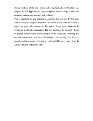 relative positions of the pupil centre and corneal reflection within the video
image of the eye. Typically the Eye gaze System predicts the gaze point with
an average accuracy of a quarter inch or better.
Prior to operating the eye tracking applications, the Eye gaze System must
learn several physiological properties of a user's eye in order to be able to
project his gaze point accurately. The system learns these properties by
performing a calibration procedure. The user calibrates the system by fixing
his gaze on a small yellow circle displayed on the screen, and following it as
it moves around the screen. The calibration procedure usually takes about 15
seconds, and the user does not need to recalibrate if he moves away from the
Eye gaze System and returns later.
 