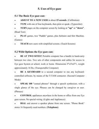 5. Uses of Eye gaze
5.1 The Basic Eye gaze can:
● ADJUST TO A NEW USER in about 15 seconds. (Calibration)
● TYPE with one of four keyboards, then print or speak. (Typewriter)
● TURN pages on the computer screen by looking at "up" or "down".
(Read Text)
● PLAY games, two "Paddle" games, plus Solitaire and Slot Machine.
(Games)
● TEACH new users with simplified screens. (Teach Screens)
5.2 With Options the Eye gaze can:
● BE AT TWO SITES!! Portable computer has a handle to hand-carry
between two sites. Two sets of other components and cables for access to
Eye gaze System at school, work or home. Dimensions 9"x5'txl7'1, weight
approximately 16 lbs. (Transportable Computer)
● BE A KEYBOARD to a second computer to run any keyboard-
controlled software, by means of the T-TAM connector. (Second Computer
Mode)
● SPEAK 100 "canned phrases" through a speech synthesizer, with a
single glance of the eye. Phrases can be changed by caregiver or user.
(Phrases)
● CONTROL appliances anywhere in the home or office from one Eye
gaze screen. No special wiring. (Lights and Appliances)
● DIAL and answer a speaker phone from one screen. "Phone Book"
stores 16 frequently used numbers. (Telephone)
 