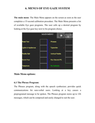 6. MENUS OF EYE GAZE SYSTEM
The main menu: The Main Menu appears on the screen as soon as the user
completes a 15-second calibration procedure. The Main Menu presents a list
of available Eye gaze programs. The user calls up a desired program by
looking at the Eye gaze key next to his program choice.
Main Menu options:
6.1 The Phrase Program:
The Phrases program, along with the speech synthesizer, provides quick
communications for non-verbal users. Looking at a key causes a
preprogramed message to be spoken. The Phrases program stores up to 126
messages, which can be composed and easily changed to suit the user.
 