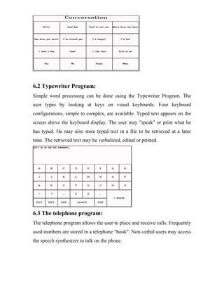 6.2 Typewriter Program:
Simple word processing can be done using the Typewriter Program. The
user types by looking at keys on visual keyboards. Four keyboard
configurations, simple to complex, are available. Typed text appears on the
screen above the keyboard display. The user may "speak" or print what he
has typed. He may also store typed text in a file to be retrieved at a later
time. The retrieved text may be verbalized, edited or printed.
6.3 The telephone program:
The telephone program allows the user to place and receive calls. Frequently
used numbers are stored in a telephone "book". Non-verbal users may access
the speech synthesizer to talk on the phone.
 