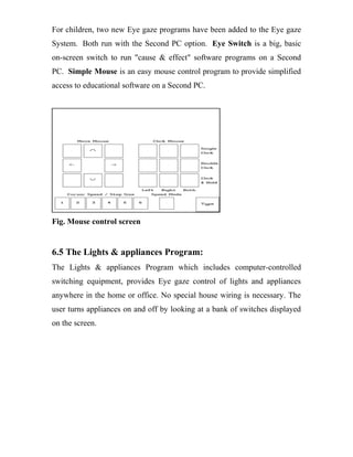 For children, two new Eye gaze programs have been added to the Eye gaze
System. Both run with the Second PC option. Eye Switch is a big, basic
on-screen switch to run "cause & effect" software programs on a Second
PC. Simple Mouse is an easy mouse control program to provide simplified
access to educational software on a Second PC.
Fig. Mouse control screen
6.5 The Lights & appliances Program:
The Lights & appliances Program which includes computer-controlled
switching equipment, provides Eye gaze control of lights and appliances
anywhere in the home or office. No special house wiring is necessary. The
user turns appliances on and off by looking at a bank of switches displayed
on the screen.
 