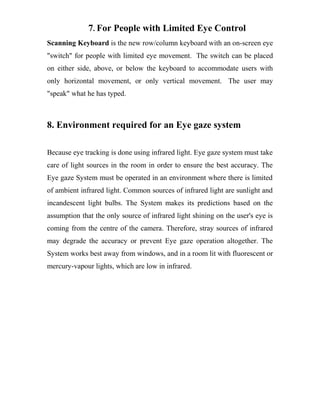 7. For People with Limited Eye Control
Scanning Keyboard is the new row/column keyboard with an on-screen eye
"switch" for people with limited eye movement. The switch can be placed
on either side, above, or below the keyboard to accommodate users with
only horizontal movement, or only vertical movement. The user may
"speak" what he has typed.
8. Environment required for an Eye gaze system
Because eye tracking is done using infrared light. Eye gaze system must take
care of light sources in the room in order to ensure the best accuracy. The
Eye gaze System must be operated in an environment where there is limited
of ambient infrared light. Common sources of infrared light are sunlight and
incandescent light bulbs. The System makes its predictions based on the
assumption that the only source of infrared light shining on the user's eye is
coming from the centre of the camera. Therefore, stray sources of infrared
may degrade the accuracy or prevent Eye gaze operation altogether. The
System works best away from windows, and in a room lit with fluorescent or
mercury-vapour lights, which are low in infrared.
 
