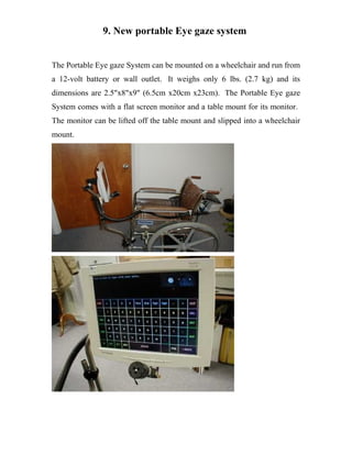 9. New portable Eye gaze system
The Portable Eye gaze System can be mounted on a wheelchair and run from
a 12-volt battery or wall outlet. It weighs only 6 lbs. (2.7 kg) and its
dimensions are 2.5"x8"x9" (6.5cm x20cm x23cm). The Portable Eye gaze
System comes with a flat screen monitor and a table mount for its monitor.
The monitor can be lifted off the table mount and slipped into a wheelchair
mount.
 