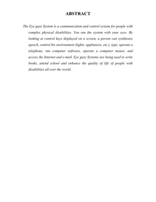 ABSTRACT
The Eye gaze System is a communication and control system for people with
complex physical disabilities. You run the system with your eyes. By
looking at control keys displayed on a screen, a person can synthesize
speech, control his environment (lights, appliances, etc.), type, operate a
telephone, run computer software, operate a computer mouse, and
access the Internet and e-mail. Eye gaze Systems are being used to write
books, attend school and enhance the quality of life of people with
disabilities all over the world.
 