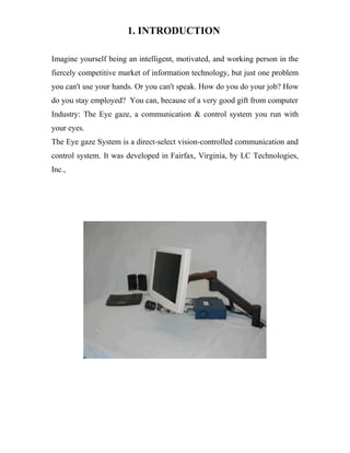 1. INTRODUCTION
Imagine yourself being an intelligent, motivated, and working person in the
fiercely competitive market of information technology, but just one problem
you can't use your hands. Or you can't speak. How do you do your job? How
do you stay employed? You can, because of a very good gift from computer
Industry: The Eye gaze, a communication & control system you run with
your eyes.
The Eye gaze System is a direct-select vision-controlled communication and
control system. It was developed in Fairfax, Virginia, by LC Technologies,
Inc.,
 