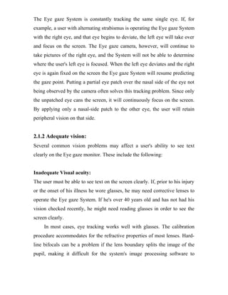The Eye gaze System is constantly tracking the same single eye. If, for
example, a user with alternating strabismus is operating the Eye gaze System
with the right eye, and that eye begins to deviate, the left eye will take over
and focus on the screen. The Eye gaze camera, however, will continue to
take pictures of the right eye, and the System will not be able to determine
where the user's left eye is focused. When the left eye deviates and the right
eye is again fixed on the screen the Eye gaze System will resume predicting
the gaze point. Putting a partial eye patch over the nasal side of the eye not
being observed by the camera often solves this tracking problem. Since only
the unpatched eye cans the screen, it will continuously focus on the screen.
By applying only a nasal-side patch to the other eye, the user will retain
peripheral vision on that side.
2.1.2 Adequate vision:
Several common vision problems may affect a user's ability to see text
clearly on the Eye gaze monitor. These include the following:
Inadequate Visual acuity:
The user must be able to see text on the screen clearly. If, prior to his injury
or the onset of his illness he wore glasses, he may need corrective lenses to
operate the Eye gaze System. If he's over 40 years old and has not had his
vision checked recently, he might need reading glasses in order to see the
screen clearly.
In most cases, eye tracking works well with glasses. The calibration
procedure accommodates for the refractive properties of most lenses. Hard-
line bifocals can be a problem if the lens boundary splits the image of the
pupil, making it difficult for the system's image processing software to
 
