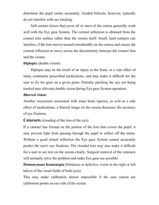 determine the pupil centre accurately. Graded bifocals, however, typically
do not interfere with eye tracking.
Soft contact lenses that cover all or most of the cornea generally work
well with the Eye gaze System. The corneal reflection is obtained from the
contact lens surface rather than the cornea itself. Small, hard contacts can
interfere, if the lens moves around considerably on the cornea and causes the
corneal reflection to move across the discontinuity between the contact lens
and the cornea.
Diplopia (double vision):
Diplopia may be the result of an injury to the brain, or a side effect of
many commonly prescribed medications, and may make it difficult for the
user to fix his gaze on a given point. Partially patching the eye not being
tracked may alleviate double vision during Eye gaze System operation.
Blurred vision:
Another occurrence associated with some brain injuries, as well as a side
effect of medications, a blurred image on the screen decreases the accuracy
of eye fixations.
Cataracts (clouding of the lens of the eye):
If a cataract has formed on the portion of the lens that covers the pupil, it
may prevent light from passing through the pupil to reflect off the retina.
Without a good retinal reflection the Eye gaze System cannot accurately
predict the user's eye fixations. The clouded lens may also make it difficult
for a user to see text on the screen clearly. Surgical removal of the cataracts
will normally solve the problem and make Eye gaze use possible.
Homonymous hemianopia (blindness or defective vision in the right or left
halves of the visual fields of both eyes):
This may make calibration almost impossible if the user cannot see
calibration points on one side of the screen.
 