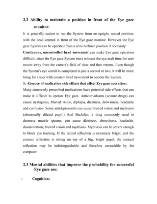 2.2 Ability to maintain a position in front of the Eye gaze
monitor:
It is generally easiest to run the System from an upright, seated position,
with the head centred in front of the Eye gaze monitor. However the Eye
gaze System can be operated from a semi-reclined position if necessary.
Continuous, uncontrolled head movement can make Eye gaze operation
difficult, since the Eye gaze System must relocate the eye each time the user
moves away from the camera's field of view and then returns. Even though
the System's eye search is completed in just a second or two, it will be more
tiring for a user with constant head movement to operate the System.
1: Absence of medication side effects that affect Eye gaze operation:
Many commonly prescribed medications have potential side effects that can
make it difficult to operate Eye gaze. Anticonvulsants (seizure drugs) can
cause: nystagmus, blurred vision, diplopia, dizziness, drowsiness, headache
and confusion. Some antidepressants can cause blurred vision and mydriasis
(abnormally dilated pupil.) And Baclofen, a drug commonly used to
decrease muscle spasms, can cause dizziness, drowsiness, headache,
disorientation, blurred vision and mydriasis. Mydriasis can be severe enough
to block eye tracking. If the retinal reflection is extremely bright, and the
corneal reflection is sitting on top of a big, bright pupil, the corneal
reflection may be indistinguishable and therefore unreadable by the
computer.
2.3 Mental abilities that improve the probability for successful
Eye gaze use:
1. Cognition:
 