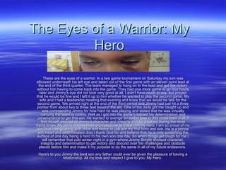 The Eyes of a Warrior: My Hero These are the eyes of a warrior. In a two game tournament on Saturday my son was elbowed underneath his left eye and taken out of the first game with an eleven point lead at the end of the third quarter. The team managed to hang on to the lead and get the victory without him having to come back into the game. They had one more game to go four hours later and Jimmy's eye did not look very good at all. I didn't have much to say, but prayed that he would be fine and I left it up to him whether he wanted to play the second game. My wife and I had a leadership meeting that evening and knew that we would be late for the second game. We arrived right at the end of the third period and Jimmy had just hit a three pointer from about two to three feet beyond the arc. One of the dads got me caught up and was commending Jimmy for how hard he was playing and stated that he was virtually carrying the team to victory. Well as I got into the game I noticed his determination and perseverance to get this win. He wanted to avenge an earlier loss to this cross town rival. I find myself amazed at Jimmy's character and integrity that he displays during the most trying times. My son's actions have prompted me to make him my hero. I am so proud of my son that I am gushing with pride and honor to call him my first born and son. He is a prince with heart and determination that I thank God for and believe that he is only scratching the surface of one day being a hero to his own son one day. So when things get tough for me I will remember that cold winter night in a gym where Jimmy Smylie showed character, integrity and determination to get victory and abound over the challenges and obstacle placed before him and make it my purpose to do the same in all of my future endeavors.  Here's to you Jimmy the best son any father could ever be given the pleasure of having a relationship. All my love and respect I give to you, My Hero.  