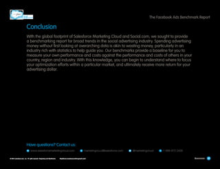 The Facebook Ads Benchmark Report

Conclusion
With the global footprint of Salesforce Marketing Cloud and Social.com, we sought to provide
a benchmarking report for broad trends in the social advertising industry. Spending advertising
money without first looking at overarching data is akin to wasting money, particularly in an
industry rich with statistics to help guide you. Our benchmarks provide a baseline for you to
measure your own performance and costs against the performance and costs of others in your
country, region and industry. With this knowledge, you can begin to understand where to focus
your optimization efforts within a particular market, and ultimately receive more return for your
advertising dollar.

Have questions? Contact us:
W

  www.salesforcemarketingcloud.com   E  marketingcloud@salesforce.com  

© 2013 salesforce.com, inc. All rights reserved. Proprietary and Confidential    http://www.salesforcemarketingcloud.com/

  @marketingcloud   T  1-888-672-3426
Conclusion

30

 