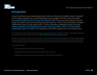The Facebook Ads Benchmark Report

Introduction
Current and future social advertising trends continue to show an incredible amount of growth
in the industry. Research in a recent BIA/Kelsey report suggests that the social ad market
may reach $11 billion by 2017, up from $4.7 billion in 2012. The same report indicates that the
social ad market is young and growing, representing only 1-10% of many advertisers’ budgets.
Additionally, there’s a huge opportunity in mobile advertising. eMarketer shows that while
mobile represents 12% of people’s time spent consuming media, only 3% of United States
advertising is spent on mobile. This represents a $20 billion opportunity in the United States.
The mobile trend has unsurprisingly included social network usage and advertising. According to BIA/Kelsey, both Twitter and Facebook
have passed the 50% mobile usage mark, and about 30% of Facebook’s ad revenue comes from mobile.
As social media advertising continues to gain momentum, and marketers devote more of their budgets to it, the need for market research
has become more important. Using Social.com data, Salesforce Marketing Cloud decided to benchmark performance and cost metrics
for social advertising, focusing on Facebook advertising, to provide a baseline for key metrics by creative type, industry, and geography.
In this report, you’ll learn:

•	Which Facebok ad types deliver the best performance
•	Average KPIs such as cost per click and click-through rate for your industry
•	Regional and country breakdown of performance and cost benchmarks for Facebook ads

© 2013 salesforce.com, inc. All rights reserved. Proprietary and Confidential    http://www.salesforcemarketingcloud.com/

Introduction

4

 