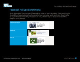 The Facebook Ads Benchmark Report

Facebook Ad Type Benchmarks
When determining the right type of Facebook ad to use for your campaigns, there are a number
of variables at play, including location, creative type, campaign goals, and more. Benchmarks
for key metrics can help with your decision as well, which is why we chose to focus on this
category in our research.
External Website Ads

Inline Like

App Ad

© 2013 salesforce.com, inc. All rights reserved. Proprietary and Confidential    http://www.salesforcemarketingcloud.com/

Facebook Ad Type Benchmarks

7

 