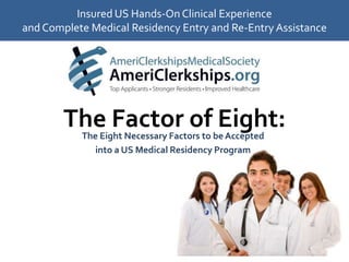 Insured US Hands-On Clinical Experience and Complete Medical Residency Entry and Re-Entry Assistance The Factor of Eight: The Eight Necessary Factors to be Accepted  into a US Medical Residency Program 