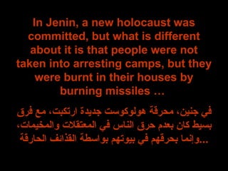 In Jenin, a new holocaust was
committed, but what is different
about it is that people were not
taken into arresting camps, but they
were burnt in their houses by
burning missiles …
‫فرق‬ ‫مع‬ ،‫ارتكبت‬ ‫جديدة‬ ‫هولوكوست‬ ‫محرقة‬ ،‫جنين‬ ‫في‬
،‫والمخيمات‬ ‫المعتقلت‬ ‫في‬ ‫الناس‬ ‫حرق‬ ‫بعدم‬ ‫كان‬ ‫بسيط‬
‫الحارقة‬ ‫القذائف‬ ‫بواسطة‬ ‫بيوتهم‬ ‫في‬ ‫بحرقهم‬ ‫...وإنما‬
 