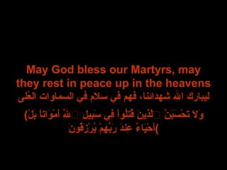 May God bless our Martyrs, may they rest in peace up in the heavens ليبارك الله شهدائنا، فهم في سلام في السماوات العُلى ( وَلاَ تَحْسَبَنَّ ٱلَّذِينَ قُتِلُواْ فِي سَبِيلِ ٱللَّهِ أَمْوَاتاً بَلْ أَحْيَاءٌ عِندَ رَبِّهِمْ يُرْزَقُونَ ) 