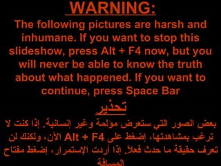 WARNING:  The following pictures are harsh and inhumane. If you want to stop this slideshow, press Alt + F4 now, but you will never be able to know the truth about what happened. If you want to continue, press Space Bar تحذير بعض الصور التي ستعرض مؤلمة وغير إنسانية .  إذا كنت لا ترغب بمشاهدتها، إضغط على  Alt + F4   الآن، ولكنك لن تعرف حقيقة ما حدث فعلاً .  إذا أردت الإستمرار، إضغط مفتاح المسافة 