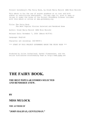 Project Gutenberg's The Fairy Book, by Dinah Maria Mulock (AKA Miss Mulock)

This eBook is for the use of anyone anywhere at no cost and with
almost no restrictions whatsoever. You may copy it, give it away or
re-use it under the terms of the Project Gutenberg License included
with this eBook or online at www.gutenberg.org


Title: The Fairy Book
       The Best Popular Stories Selected and Rendered Anew

Author: Dinah Maria Mulock (AKA Miss Mulock)

Release Date: November 7, 2006 [EBook #19734]

Language: English

Character set encoding: ISO-8859-1

*** START OF THIS PROJECT GUTENBERG EBOOK THE FAIRY BOOK ***




Produced by Juliet Sutherland, Sankar Viswanathan, and the
Online Distributed Proofreading Team at http://www.pgdp.net




THE FAIRY BOOK.
THE BEST POPULAR STORIES SELECTED
AND RENDERED ANEW.




BY

MISS MULOCK
THE AUTHOR OF

quot;JOHN HALIFAX, GENTLEMAN.quot;