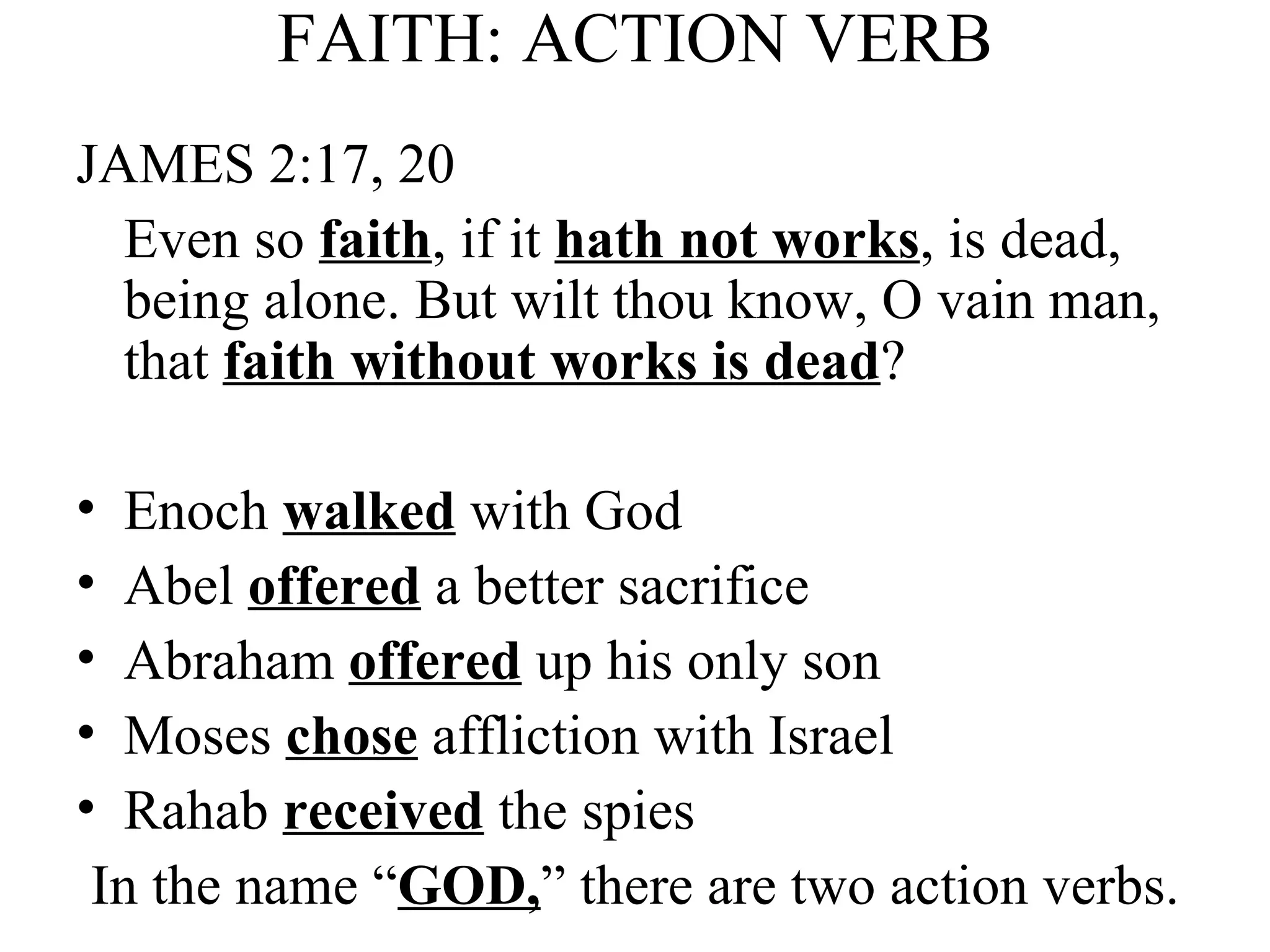 FAITH: ACTION VERB JAMES 2:17, 20 Even so  faith , if it  hath not works , is dead, being alone. But wilt thou know, O vain man, that  faith without works is dead ? Enoch  walked  with God Abel  offered  a better sacrifice Abraham  offered  up his only son Moses  chose  affliction with Israel Rahab  received  the spies In the name “ GOD, ” there are two action verbs. 
