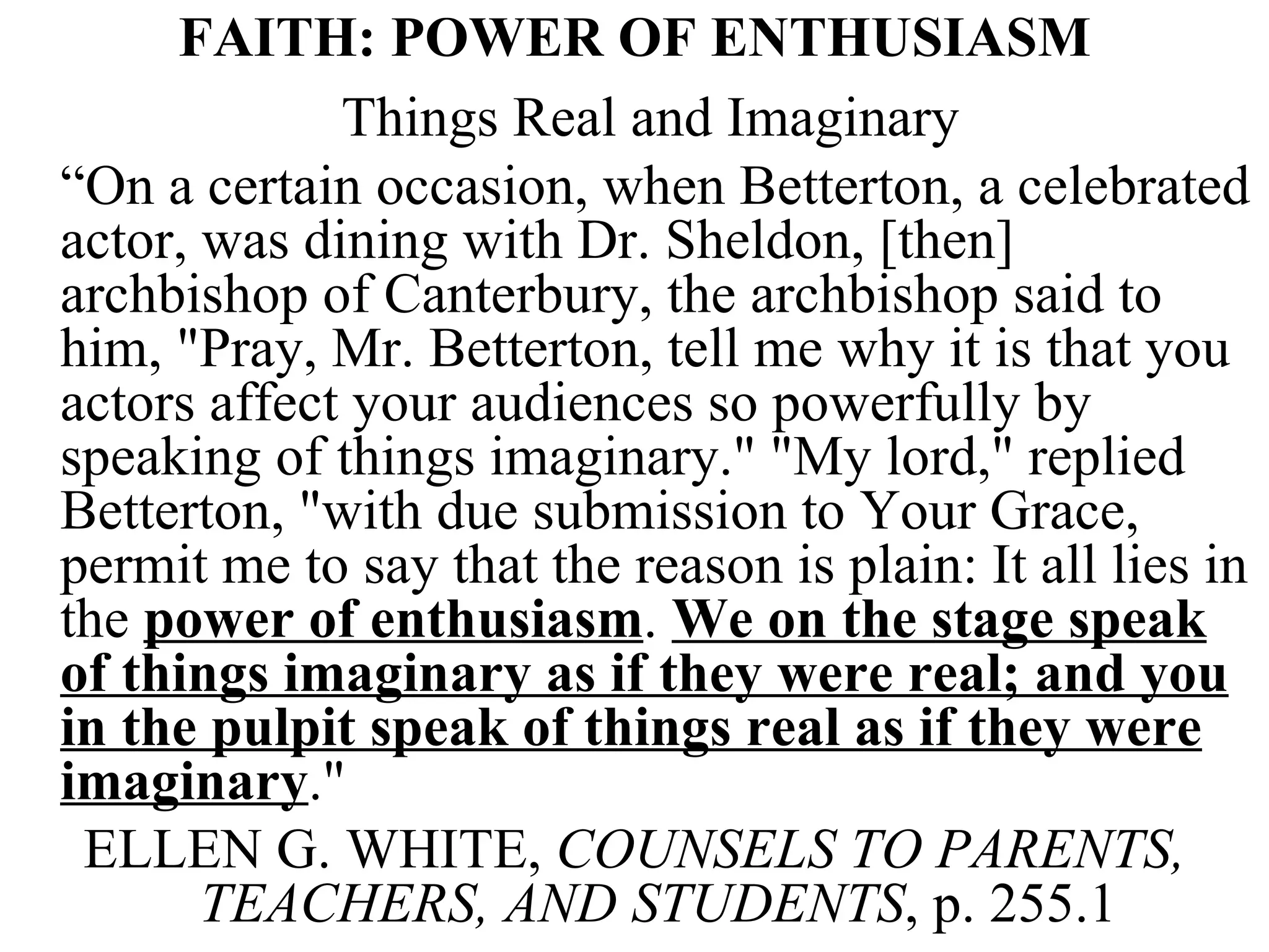 FAITH: POWER OF ENTHUSIASM Things Real and Imaginary “ On a certain occasion, when Betterton, a celebrated actor, was dining with Dr. Sheldon, [then] archbishop of Canterbury, the archbishop said to him, &quot;Pray, Mr. Betterton, tell me why it is that you actors affect your audiences so powerfully by speaking of things imaginary.&quot; &quot;My lord,&quot; replied Betterton, &quot;with due submission to Your Grace, permit me to say that the reason is plain: It all lies in the  power of enthusiasm .  We on the stage speak of things imaginary as if they were real; and you in the pulpit speak of things real as if they were imaginary .&quot;  ELLEN G. WHITE,  COUNSELS TO PARENTS, TEACHERS, AND STUDENTS , p. 255.1 