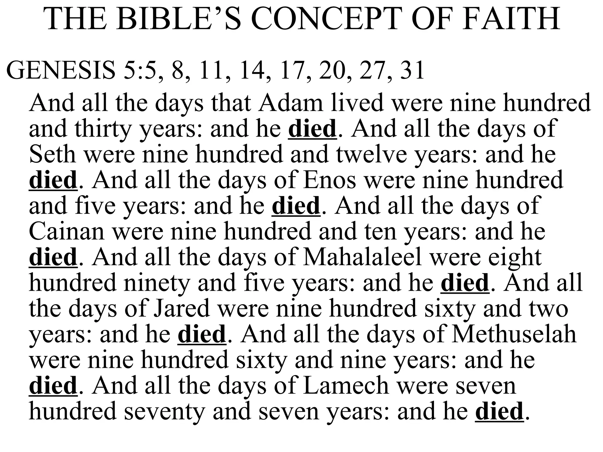 THE BIBLE’S CONCEPT OF FAITH GENESIS 5:5, 8, 11, 14, 17, 20, 27, 31 And all the days that Adam lived were nine hundred and thirty years: and he  died . And all the days of Seth were nine hundred and twelve years: and he  died . And all the days of Enos were nine hundred and five years: and he  died . And all the days of Cainan were nine hundred and ten years: and he  died . And all the days of Mahalaleel were eight hundred ninety and five years: and he  died . And all the days of Jared were nine hundred sixty and two years: and he  died . And all the days of Methuselah were nine hundred sixty and nine years: and he  died . And all the days of Lamech were seven hundred seventy and seven years: and he  died . 