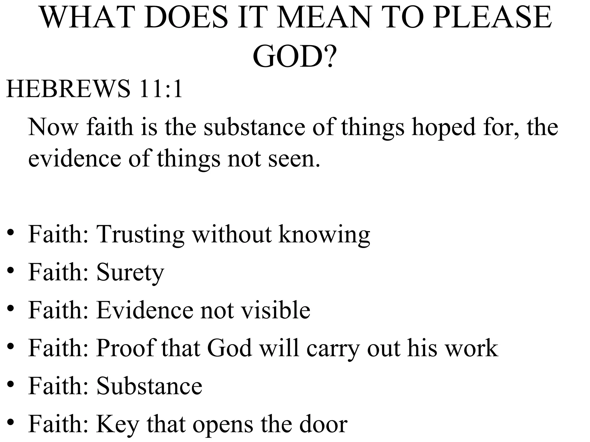 WHAT DOES IT MEAN TO PLEASE GOD? HEBREWS 11:1 Now faith is the substance of things hoped for, the evidence of things not seen. Faith: Trusting without knowing Faith: Surety Faith: Evidence not visible Faith: Proof that God will carry out his work Faith: Substance Faith: Key that opens the door 