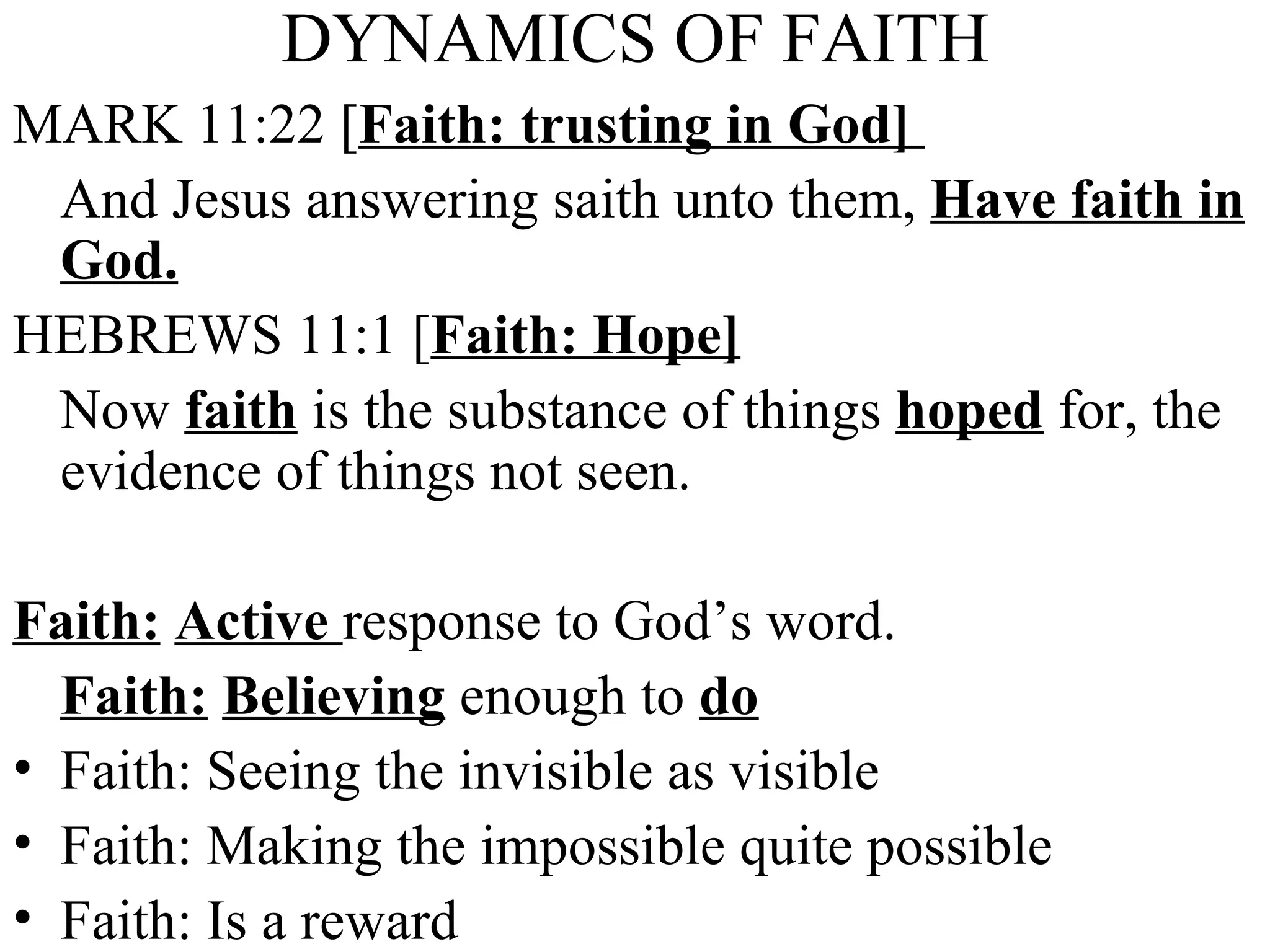 DYNAMICS OF FAITH MARK 11:22 [ Faith: trusting in God]  And Jesus answering saith unto them,  Have faith in God. HEBREWS 11:1 [ Faith: Hope] Now  faith  is the substance of things  hoped  for, the evidence of things not seen. Faith:   Active  response to God’s word. Faith:   Believing  enough to  do Faith: Seeing the invisible as visible Faith: Making the impossible quite possible Faith: Is a reward 
