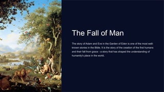 The Fall of Man
The story of Adam and Eve in the Garden of Eden is one of the most well-
known stories in the Bible. It is the story of the creation of the first humans
and their fall from grace - a story that has shaped the understanding of
humanity's place in the world.
 