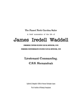 The Famed North Carolina Sailor
        A brief summation of the life of



James Iredell Waddell
    FORMER UNITED STATES NAVAL OFFICER, USN

  FORMER CONFEDERATE STATES NAVAL OFFICER, CSN




     Lieutenant Commanding,
            C.S.S. Shenandoah




        By Martin CJ Mongiello © 2010 for Professor Christopher Jepson

                 The Art Institute of Pittsburgh, Pennsylvania
 
