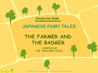 Stories for Kids

http://mocomi.com/fun/stories/

JAPANESE FAIRY TALES

THE FARMER AND
THE BADGER
COMPILED BY
YEI THEODORA OZAKI

Design © 2012 Mocomi & Anibrain Digital Technologies Pvt. Ltd. All Rights Reserved.

 