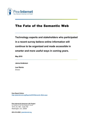 The Fate of the Semantic Web


      Technology experts and stakeholders who participated
      in a recent survey believe online information will
      continue to be organized and made accessible in
      smarter and more useful ways in coming years.

      May 2010


      Janna Anderson

      Lee Rainie
      Director




View Report Online:
http://pewinternet.org/Reports/2010/Semantic-Web.aspx




Pew Internet & American Life Project
An initiative of the Pew Research Center
1615 L St., NW – Suite 700
Washington, D.C. 20036

202-419-4500 | pewinternet.org
 