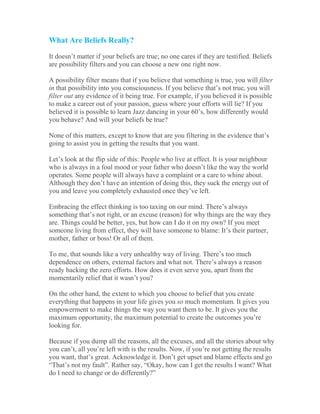 What Are Beliefs Really?
It doesn’t matter if your beliefs are true; no one cares if they are testified. Beliefs
are possibility filters and you can choose a new one right now.
A possibility filter means that if you believe that something is true, you will filter
in that possibility into you consciousness. If you believe that’s not true, you will
filter out any evidence of it being true. For example, if you believed it is possible
to make a career out of your passion, guess where your efforts will lie? If you
believed it is possible to learn Jazz dancing in your 60’s, how differently would
you behave? And will your beliefs be true?
None of this matters, except to know that are you filtering in the evidence that’s
going to assist you in getting the results that you want.
Let’s look at the flip side of this: People who live at effect. It is your neighbour
who is always in a foul mood or your father who doesn’t like the way the world
operates. Some people will always have a complaint or a care to whine about.
Although they don’t have an intention of doing this, they suck the energy out of
you and leave you completely exhausted once they’ve left.
Embracing the effect thinking is too taxing on our mind. There’s always
something that’s not right, or an excuse (reason) for why things are the way they
are. Things could be better, yes, but how can I do it on my own? If you meet
someone living from effect, they will have someone to blame: It’s their partner,
mother, father or boss! Or all of them.
To me, that sounds like a very unhealthy way of living. There’s too much
dependence on others, external factors and what not. There’s always a reason
ready backing the zero efforts. How does it even serve you, apart from the
momentarily relief that it wasn’t you?
On the other hand, the extent to which you choose to belief that you create
everything that happens in your life gives you so much momentum. It gives you
empowerment to make things the way you want them to be. It gives you the
maximum opportunity, the maximum potential to create the outcomes you’re
looking for.
Because if you dump all the reasons, all the excuses, and all the stories about why
you can’t, all you’re left with is the results. Now, if you’re not getting the results
you want, that’s great. Acknowledge it. Don’t get upset and blame effects and go
“That’s not my fault”. Rather say, “Okay, how can I get the results I want? What
do I need to change or do differently?”
 