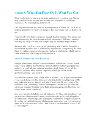 Choice 8: What You Focus On Is What You Get
What you focus on is what you get, to the exclusion of everything else. We can
only experience what we search for because everything else is outside our
experience. We filter anything different out.
Carl Jung believed that we can’t see anything outside of us that isn’t us. What an
amazing concept! So we don’t see things as they are; we can only see them as we
are.
The external world that we see comes through this filtering lens. Two people can
look upon exactly the same situation and see it completely differently based on
who they are. They saw what they sought; they see what they expect to find.
Someone who experiences poverty is experiencing what is within them right at
that moment. Someone who is experiencing abundance is doing exactly the same
thing. If you know someone who says they’re bad at relationships what I want to
know is how their relationship with themselves is.
Your Warehouse of Pure Potential
Imagine a Warehouse and you’re allowed to enter inside with a key and a torch
light. You’re told that this Warehouse consists of answers to all your problems,
pathways to reach all your goals and abundance in all forms. It’s got all the
resources you need when it comes to your relationships, career, health,
spirituality, money – you name it.
You open the door and shine a torch beam in a corner. This Warehouse consists of
every potential or possibility. But guess what does the torch light pick up on? It
only picks up where it’s focused, and what if you focused it on a corner of the
warehouse that’s just empty? There’s nothing there. What would you think this
warehouse contains? Would it occur that it contains every possibility if you only
judged based on that emptiness?
Now move your torch light to your left and notice it’s filled with abundance. Not
just abundance in the material sense, but abundance of health, and of happiness
and of love and relationships, and sharing and contribution, and personal growth.
If you first put light in the corner of abundance, guess what your first impression
about the Warehouse would be like? You’d believe the Warehouse is indeed full
of amazing gifts.
 