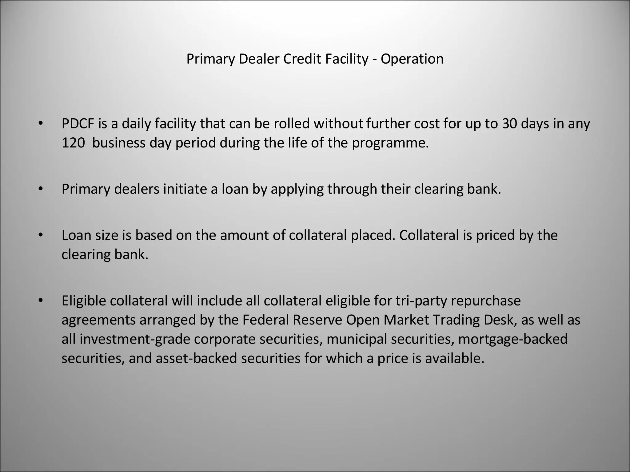 Primary Dealer Credit Facility - Operation PDCF is a daily facility that can be rolled without further cost for up to 30 days in any 120  business day period during the life of the programme. Primary dealers initiate a loan by applying through their clearing bank. Loan size is based on the amount of collateral placed. Collateral is priced by the clearing bank.  Eligible collateral will include all collateral eligible for tri-party repurchase agreements arranged by the Federal Reserve Open Market Trading Desk, as well as all investment-grade corporate securities, municipal securities, mortgage-backed securities, and asset-backed securities for which a price is available. 
