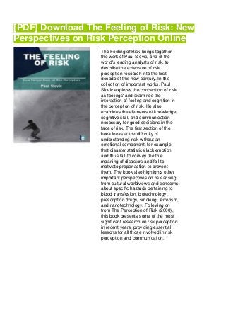 [PDF] Download The Feeling of Risk: New
Perspectives on Risk Perception Online
The Feeling of Risk brings together
the work of Paul Slovic, one of the
world's leading analysts of risk, to
describe the extension of risk
perception research into the first
decade of this new century. In this
collection of important works, Paul
Slovic explores the conception of 'risk
as feelings' and examines the
interaction of feeling and cognition in
the perception of risk. He also
examines the elements of knowledge,
cognitive skill, and communication
necessary for good decisions in the
face of risk. The first section of the
book looks at the difficulty of
understanding risk without an
emotional component, for example
that disaster statistics lack emotion
and thus fail to convey the true
meaning of disasters and fail to
motivate proper action to prevent
them. The book also highlights other
important perspectives on risk arising
from cultural worldviews and concerns
about specific hazards pertaining to
blood transfusion, biotechnology,
prescription drugs, smoking, terrorism,
and nanotechnology. Following on
from The Perception of Risk (2000),
this book presents some of the most
significant research on risk perception
in recent years, providing essential
lessons for all those involved in risk
perception and communication.
 