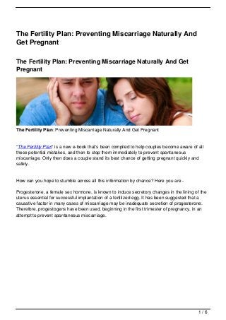 The Fertility Plan: Preventing Miscarriage Naturally And
Get Pregnant

The Fertility Plan: Preventing Miscarriage Naturally And Get
Pregnant




The Fertility Plan: Preventing Miscarriage Naturally And Get Pregnant


“The Fertility Plan” is a new e-book that’s been compiled to help couples become aware of all
these potential mistakes, and then to stop them immediately to prevent spontaneous
miscarriage. Only then does a couple stand its best chance of getting pregnant quickly and
safely.


How can you hope to stumble across all this information by chance? Here you are -

Progesterone, a female sex hormone, is known to induce secretory changes in the lining of the
uterus essential for successful implantation of a fertilized egg. It has been suggested that a
causative factor in many cases of miscarriage may be inadequate secretion of progesterone.
Therefore, progestogens have been used, beginning in the first trimester of pregnancy, in an
attempt to prevent spontaneous miscarriage.




                                                                                          1/6
 
