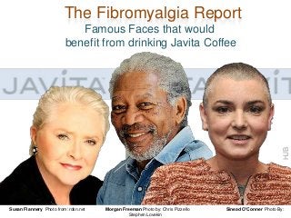 The Fibromyalgia Report

HJB

Famous Faces that would
benefit from drinking Javita Coffee

Susan Flannery Photo from: rdsn.net

Morgan Freeman Photo by: Chris Pizzello
Stephen Lovekin

Sinead O’Conner Photo By:

 