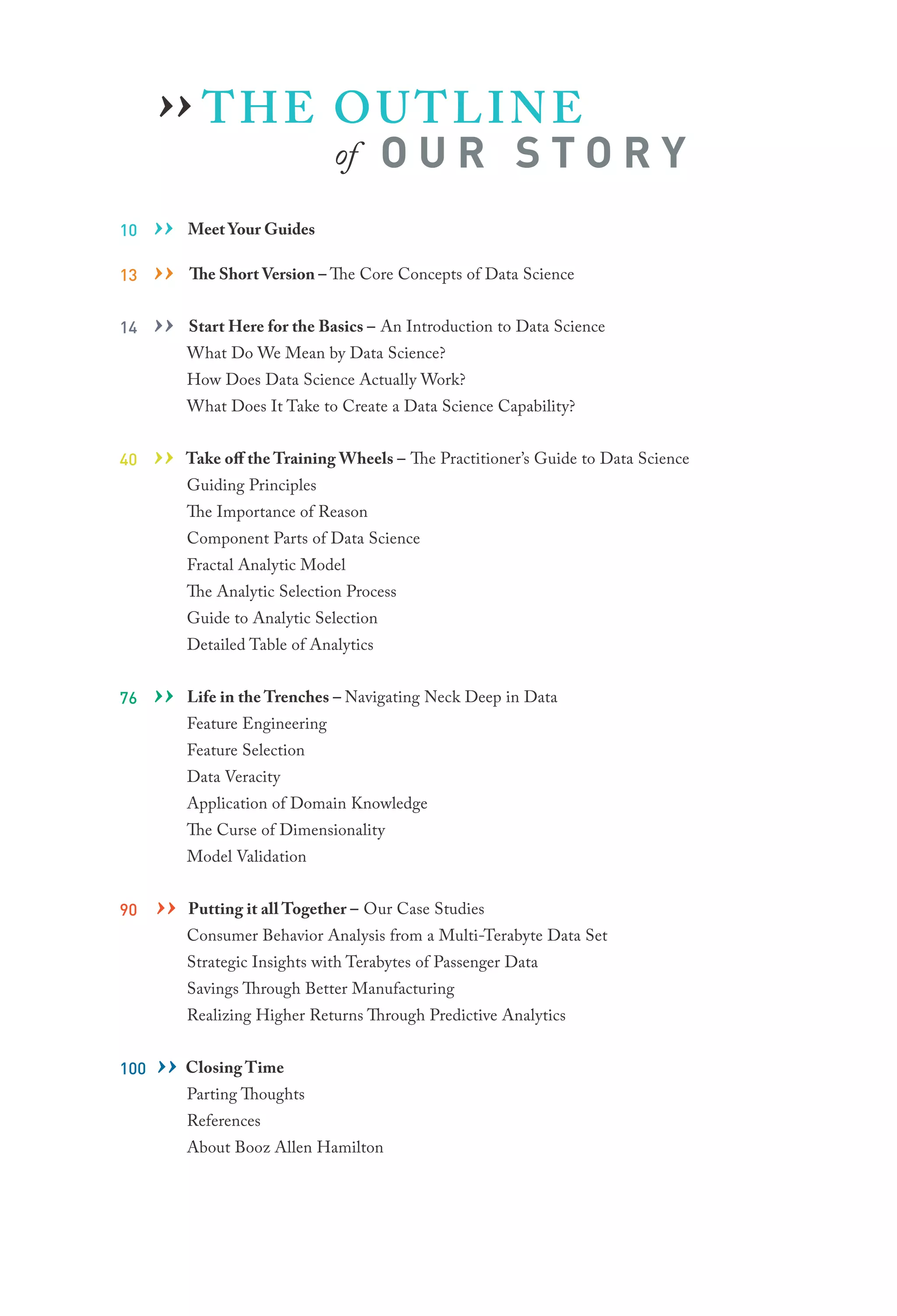 ›› T H E O U T L I N E
of

OUR STORY

10
13
14

››
››
››

Meet Your Guides
The Short Version – The Core Concepts of Data Science
Start Here for the Basics – An Introduction to Data Science

What Do We Mean by Data Science?

How Does Data Science Actually Work?

What Does It Take to Create a Data Science Capability?
40

›› Take off the Training Wheels – The Practitioner’s Guide to Data Science
Guiding Principles
The Importance of Reason

Component Parts of Data Science
Fractal Analytic Model

The Analytic Selection Process
Guide to Analytic Selection
Detailed Table of Analytics
76

››

Life in the Trenches – Navigating Neck Deep in Data

Feature Engineering
Feature Selection
Data Veracity

Application of Domain Knowledge
The Curse of Dimensionality
Model Validation
90

Putting it
Case
›› Consumer all Together – Ourfrom aStudies
Behavior Analysis
Multi-Terabyte Data Set
Strategic Insights with Terabytes of Passenger Data
Savings Through Better Manufacturing

Realizing Higher Returns Through Predictive Analytics
100

Time
›› ClosingThoughts
Parting
References

About Booz Allen Hamilton

 