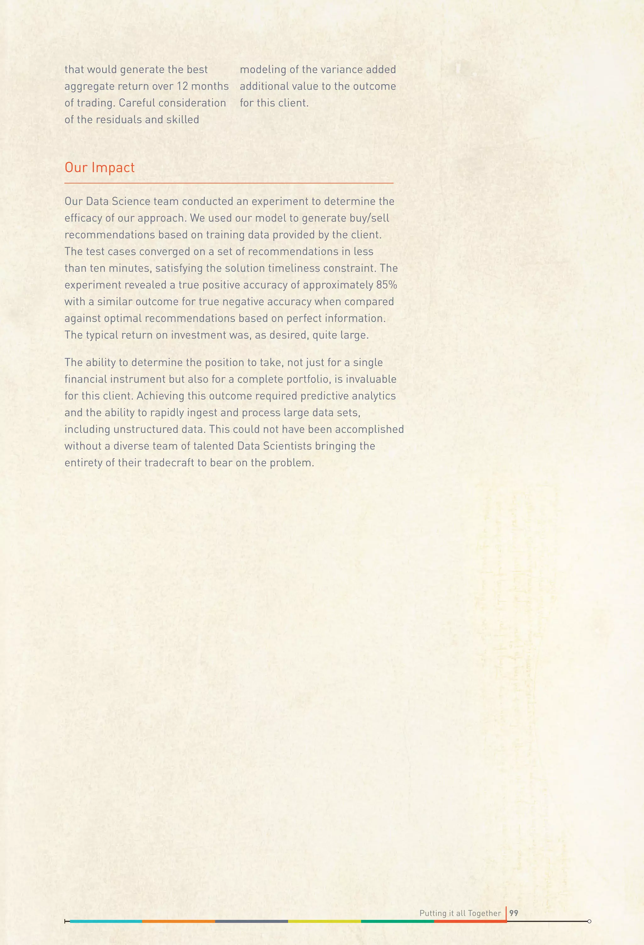 that would generate the best
modeling of the variance added
aggregate return over 12 months additional value to the outcome
of trading. Careful consideration for this client.
of the residuals and skilled

Our Impact
Our Data Science team conducted an experiment to determine the
efﬁcacy of our approach. We used our model to generate buy/sell
recommendations based on training data provided by the client.
The test cases converged on a set of recommendations in less
than ten minutes, satisfying the solution timeliness constraint. The
experiment revealed a true positive accuracy of approximately 85%
with a similar outcome for true negative accuracy when compared
against optimal recommendations based on perfect information.
The typical return on investment was, as desired, quite large.
The ability to determine the position to take, not just for a single
ﬁnancial instrument but also for a complete portfolio, is invaluable
for this client. Achieving this outcome required predictive analytics
and the ability to rapidly ingest and process large data sets,
including unstructured data. This could not have been accomplished
without a diverse team of talented Data Scientists bringing the
entirety of their tradecraft to bear on the problem.

Putting it all Together 99

 