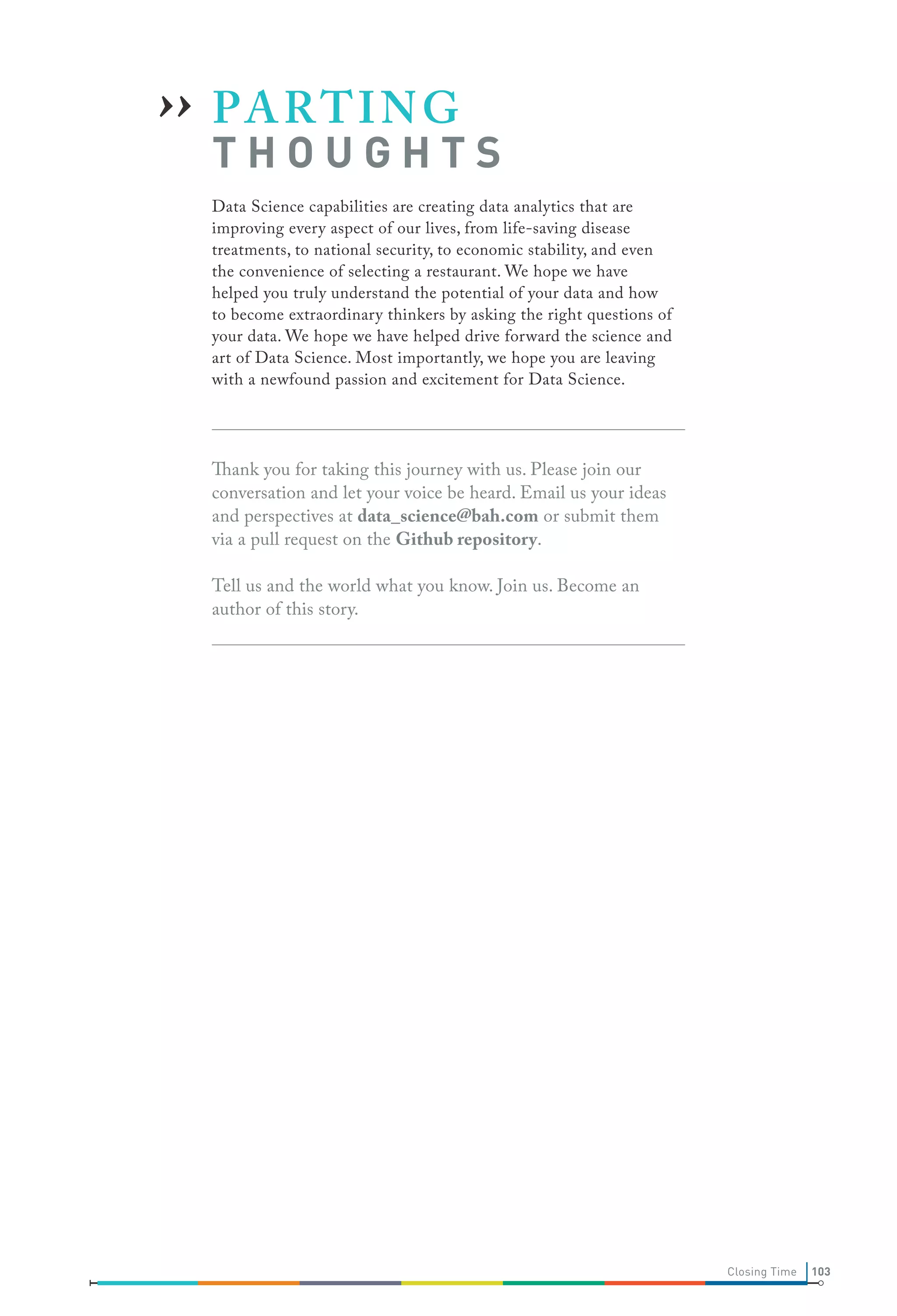›› P A R T I N G

THOUGHTS

Data Science capabilities are creating data analytics that are
improving every aspect of our lives, from life-saving disease
treatments, to national security, to economic stability, and even
the convenience of selecting a restaurant. We hope we have
helped you truly understand the potential of your data and how
to become extraordinary thinkers by asking the right questions of
your data. We hope we have helped drive forward the science and
art of Data Science. Most importantly, we hope you are leaving
with a newfound passion and excitement for Data Science.

Thank you for taking this journey with us. Please join our
conversation and let your voice be heard. Email us your ideas
and perspectives at data_science@bah.com or submit them
via a pull request on the Github repository.
Tell us and the world what you know. Join us. Become an
author of this story.

Closing Time

103

 