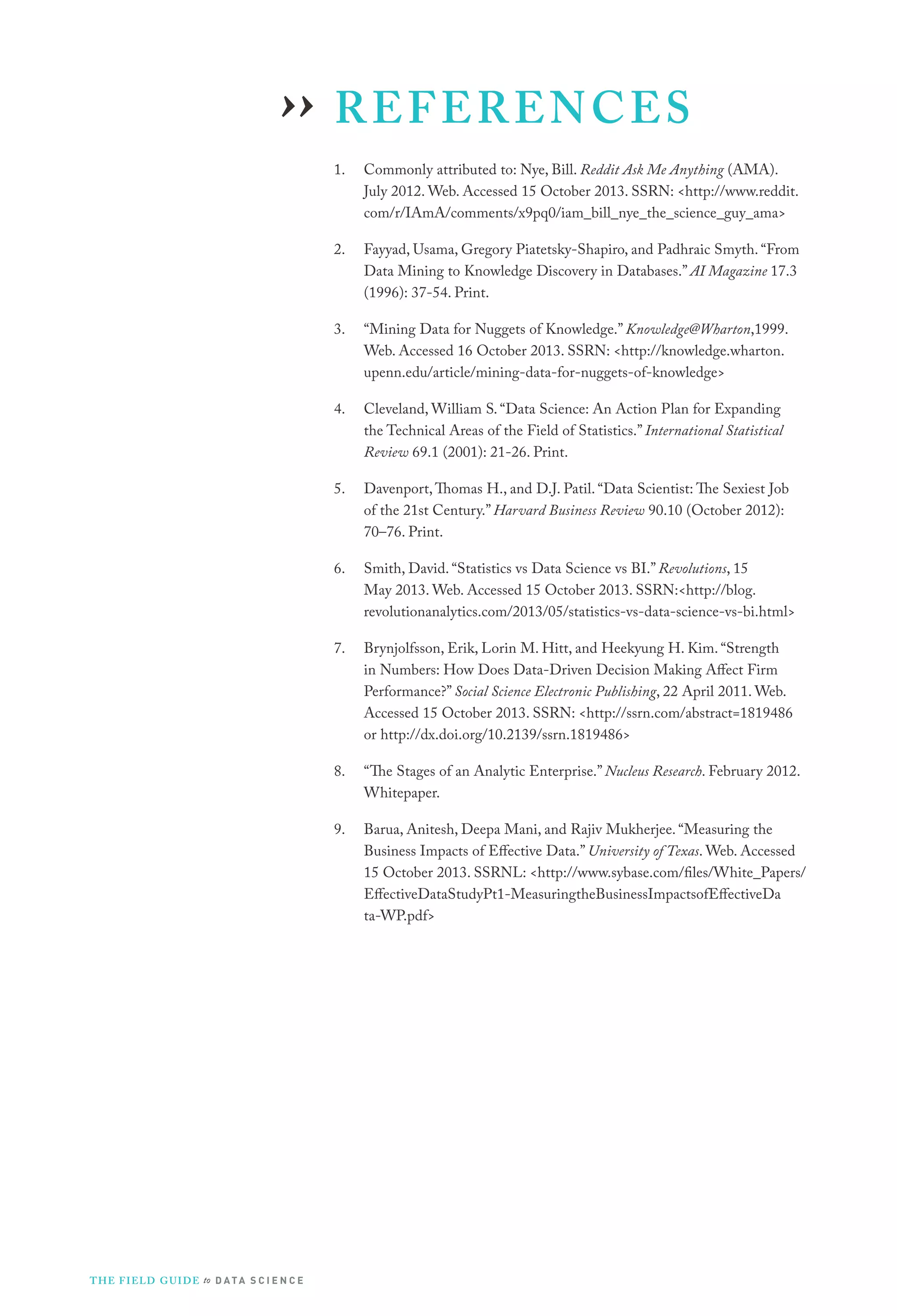 ›› R E F E R E N C E S
1.

2.

Fayyad, Usama, Gregory Piatetsky-Shapiro, and Padhraic Smyth. “From
Data Mining to Knowledge Discovery in Databases.” AI Magazine 17.3
(1996): 37-54. Print.

3.

“Mining Data for Nuggets of Knowledge.” Knowledge@Wharton,1999.
Web. Accessed 16 October 2013. SSRN: <http://knowledge.wharton.
upenn.edu/article/mining-data-for-nuggets-of-knowledge>

4.

Cleveland, William S. “Data Science: An Action Plan for Expanding
the Technical Areas of the Field of Statistics.” International Statistical
Review 69.1 (2001): 21-26. Print.

5.

Davenport, Thomas H., and D.J. Patil. “Data Scientist: The Sexiest Job
of the 21st Century.” Harvard Business Review 90.10 (October 2012):
70–76. Print.

6.

Smith, David. “Statistics vs Data Science vs BI.” Revolutions, 15
May 2013. Web. Accessed 15 October 2013. SSRN:<http://blog.
revolutionanalytics.com/2013/05/statistics-vs-data-science-vs-bi.html>

7.

Brynjolfsson, Erik, Lorin M. Hitt, and Heekyung H. Kim. “Strength
in Numbers: How Does Data-Driven Decision Making Affect Firm
Performance?” Social Science Electronic Publishing, 22 April 2011. Web.
Accessed 15 October 2013. SSRN: <http://ssrn.com/abstract=1819486
or http://dx.doi.org/10.2139/ssrn.1819486>

8.

“The Stages of an Analytic Enterprise.” Nucleus Research. February 2012.
Whitepaper.

9.

T H E F I ELD G U I D E to D A T A S C I E N C E

Commonly attributed to: Nye, Bill. Reddit Ask Me Anything (AMA).
July 2012. Web. Accessed 15 October 2013. SSRN: <http://www.reddit.
com/r/IAmA/comments/x9pq0/iam_bill_nye_the_science_guy_ama>

Barua, Anitesh, Deepa Mani, and Rajiv Mukherjee. “Measuring the
Business Impacts of Effective Data.” University of Texas. Web. Accessed
15 October 2013. SSRNL: <http://www.sybase.com/files/White_Papers/
EffectiveDataStudyPt1-MeasuringtheBusinessImpactsofEffectiveDa
ta-WP.pdf>

 