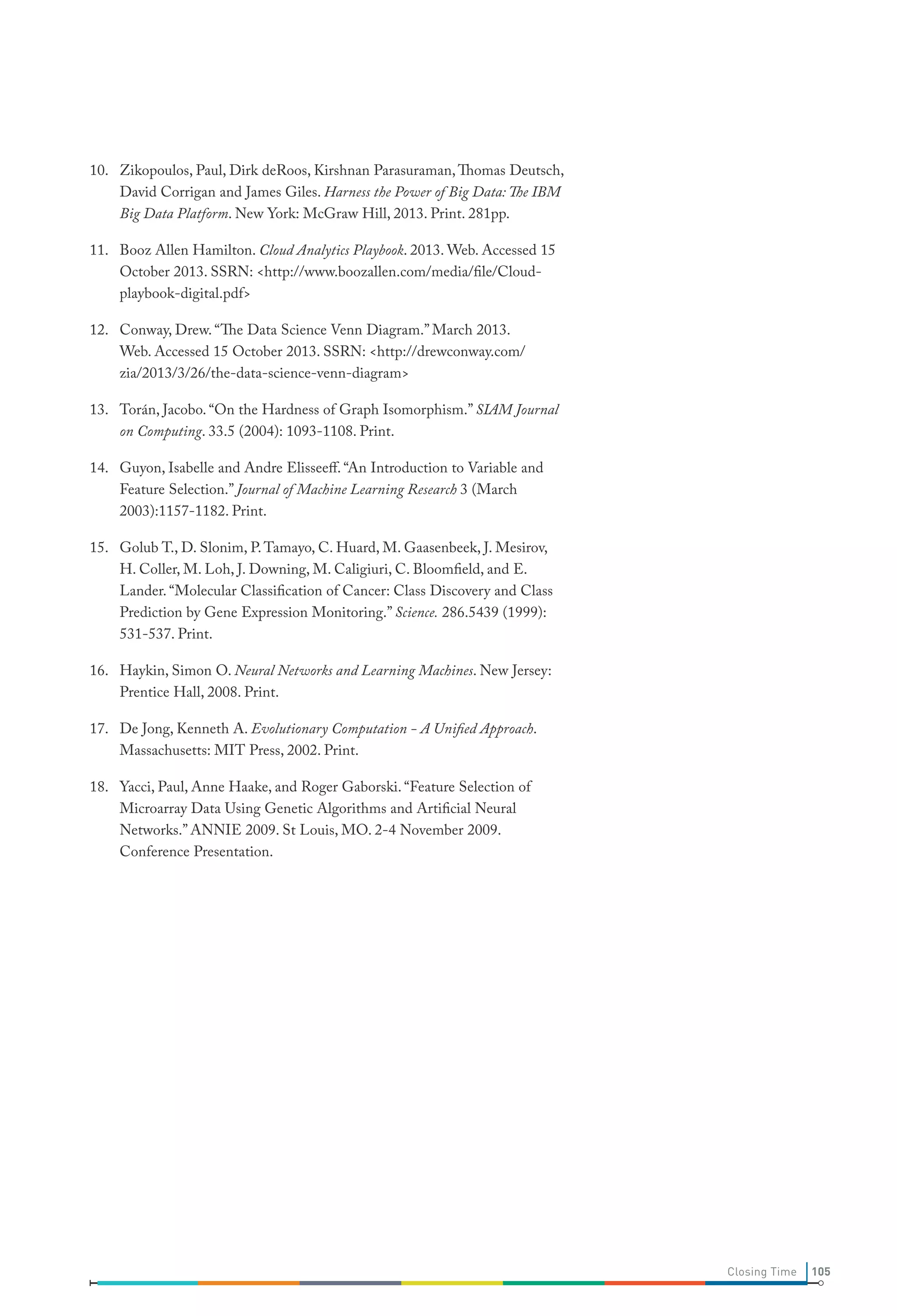 10. Zikopoulos, Paul, Dirk deRoos, Kirshnan Parasuraman, Thomas Deutsch,
David Corrigan and James Giles. Harness the Power of Big Data: The IBM
Big Data Platform. New York: McGraw Hill, 2013. Print. 281pp.
11. Booz Allen Hamilton. Cloud Analytics Playbook. 2013. Web. Accessed 15
October 2013. SSRN: <http://www.boozallen.com/media/file/Cloudplaybook-digital.pdf>
12. Conway, Drew. “The Data Science Venn Diagram.” March 2013.
Web. Accessed 15 October 2013. SSRN: <http://drewconway.com/
zia/2013/3/26/the-data-science-venn-diagram>
13. Torán, Jacobo. “On the Hardness of Graph Isomorphism.” SIAM Journal
on Computing. 33.5 (2004): 1093-1108. Print.
14. Guyon, Isabelle and Andre Elisseeff. “An Introduction to Variable and
Feature Selection.” Journal of Machine Learning Research 3 (March
2003):1157-1182. Print.
15. Golub T., D. Slonim, P. Tamayo, C. Huard, M. Gaasenbeek, J. Mesirov,
H. Coller, M. Loh, J. Downing, M. Caligiuri, C. Bloomfield, and E.
Lander. “Molecular Classification of Cancer: Class Discovery and Class
Prediction by Gene Expression Monitoring.” Science. 286.5439 (1999):
531-537. Print.
16. Haykin, Simon O. Neural Networks and Learning Machines. New Jersey:
Prentice Hall, 2008. Print.
17. De Jong, Kenneth A. Evolutionary Computation - A Unified Approach.
Massachusetts: MIT Press, 2002. Print.
18. Yacci, Paul, Anne Haake, and Roger Gaborski. “Feature Selection of
Microarray Data Using Genetic Algorithms and Artificial Neural
Networks.” ANNIE 2009. St Louis, MO. 2-4 November 2009.
Conference Presentation.

Closing Time

105

 