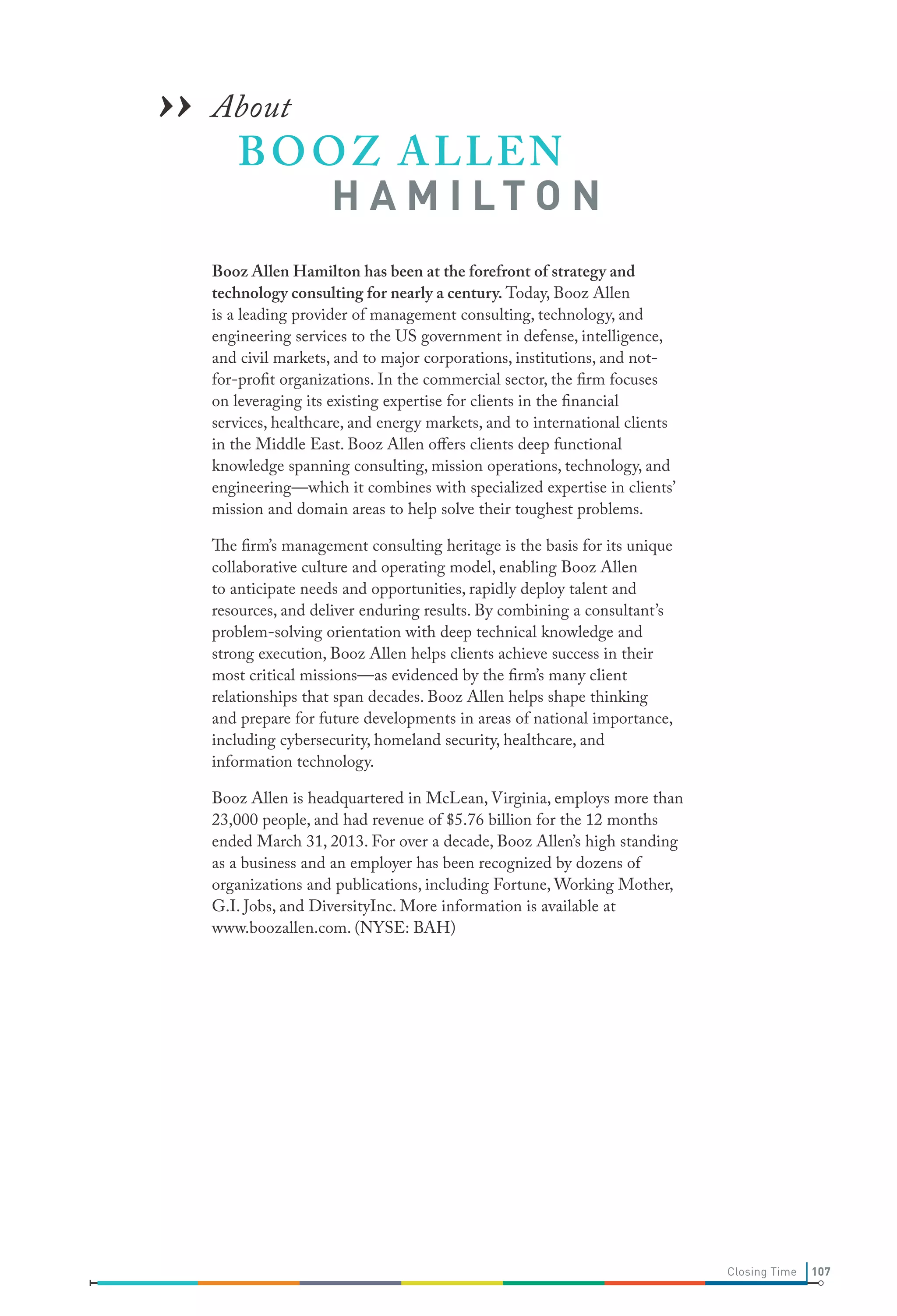 ›› About O Z A LLEN
BO

H A M I LT O N

Booz Allen Hamilton has been at the forefront of strategy and
technology consulting for nearly a century. Today, Booz Allen
is a leading provider of management consulting, technology, and
engineering services to the US government in defense, intelligence,
and civil markets, and to major corporations, institutions, and notfor-profit organizations. In the commercial sector, the firm focuses
on leveraging its existing expertise for clients in the financial
services, healthcare, and energy markets, and to international clients
in the Middle East. Booz Allen offers clients deep functional
knowledge spanning consulting, mission operations, technology, and
engineering—which it combines with specialized expertise in clients’
mission and domain areas to help solve their toughest problems.
The firm’s management consulting heritage is the basis for its unique
collaborative culture and operating model, enabling Booz Allen
to anticipate needs and opportunities, rapidly deploy talent and
resources, and deliver enduring results. By combining a consultant’s
problem-solving orientation with deep technical knowledge and
strong execution, Booz Allen helps clients achieve success in their
most critical missions—as evidenced by the firm’s many client
relationships that span decades. Booz Allen helps shape thinking
and prepare for future developments in areas of national importance,
including cybersecurity, homeland security, healthcare, and
information technology.
Booz Allen is headquartered in McLean, Virginia, employs more than
23,000 people, and had revenue of $5.76 billion for the 12 months
ended March 31, 2013. For over a decade, Booz Allen’s high standing
as a business and an employer has been recognized by dozens of
organizations and publications, including Fortune, Working Mother,
G.I. Jobs, and DiversityInc. More information is available at
www.boozallen.com. (NYSE: BAH)

Closing Time

107

 