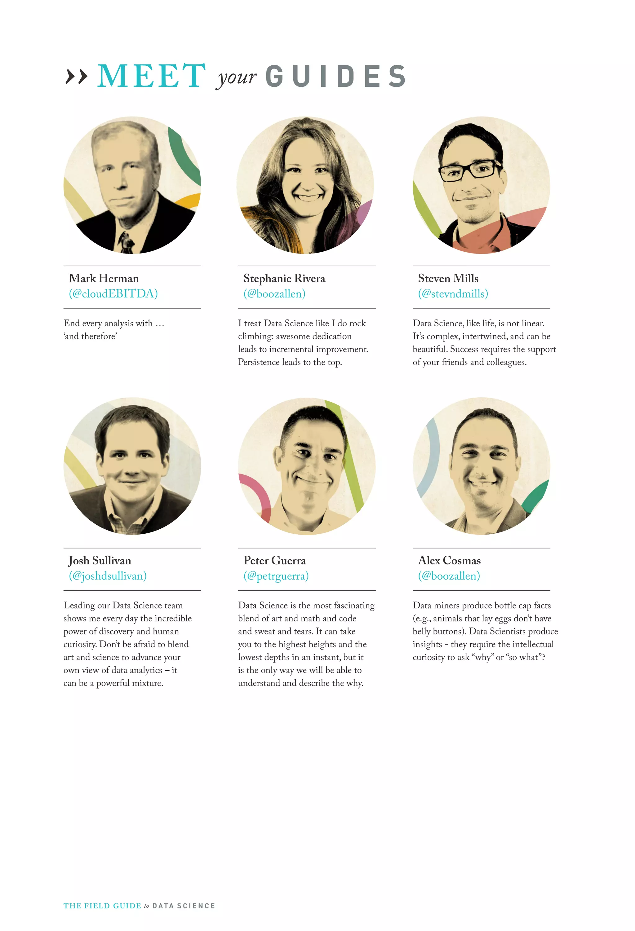 ›› M EE T your G U I D E S

Mark Herman
(@cloudEBITDA)
End every analysis with …
‘and therefore’

Stephanie Rivera
(@boozallen)
I treat Data Science like I do rock
climbing: awesome dedication
leads to incremental improvement.
Persistence leads to the top.

Josh Sullivan
(@joshdsullivan)
Leading our Data Science team
shows me every day the incredible
power of discovery and human
curiosity. Don’t be afraid to blend
art and science to advance your
own view of data analytics – it
can be a powerful mixture.

Peter Guerra
(@petrguerra)
Data Science is the most fascinating
blend of art and math and code
and sweat and tears. It can take
you to the highest heights and the
lowest depths in an instant, but it
is the only way we will be able to
understand and describe the why.
 

T H E F I ELD G U I D E to D A T A S C I E N C E

Steven Mills
(@stevndmills)
Data Science, like life, is not linear.
It’s complex, intertwined, and can be
beautiful. Success requires the support
of your friends and colleagues.

Alex Cosmas
(@boozallen)
Data miners produce bottle cap facts
(e.g., animals that lay eggs don’t have
belly buttons). Data Scientists produce
insights - they require the intellectual
curiosity to ask “why” or “so what”?

 